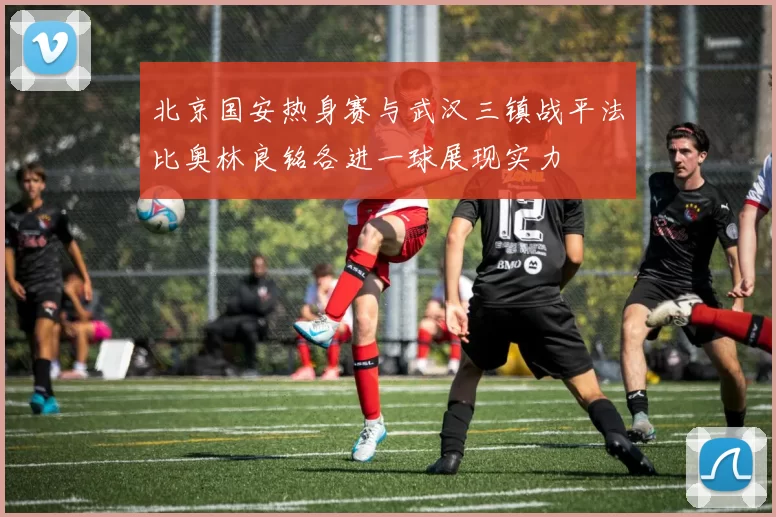 北京国安热身赛与武汉三镇战平法比奥林良铭各进一球展现实力