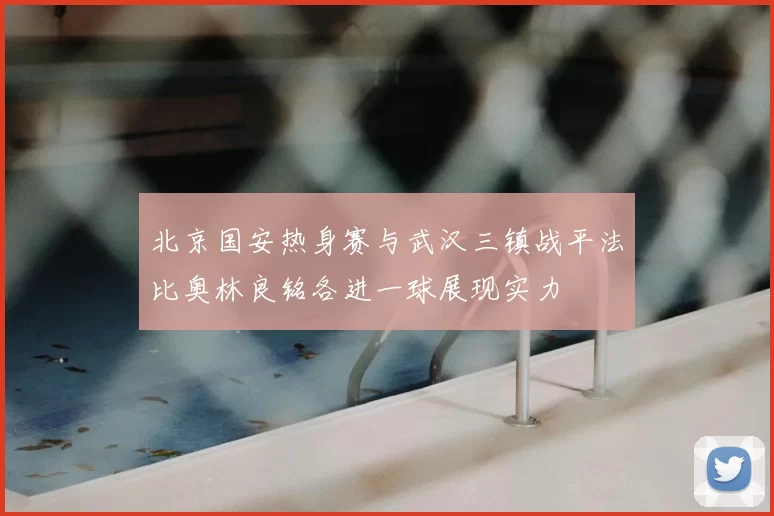 北京国安热身赛与武汉三镇战平法比奥林良铭各进一球展现实力