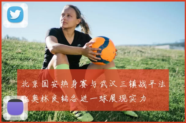 北京国安热身赛与武汉三镇战平法比奥林良铭各进一球展现实力