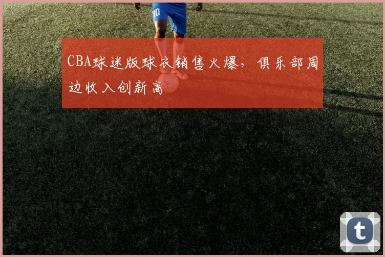 CBA球迷版球衣销售火爆，俱乐部周边收入创新高