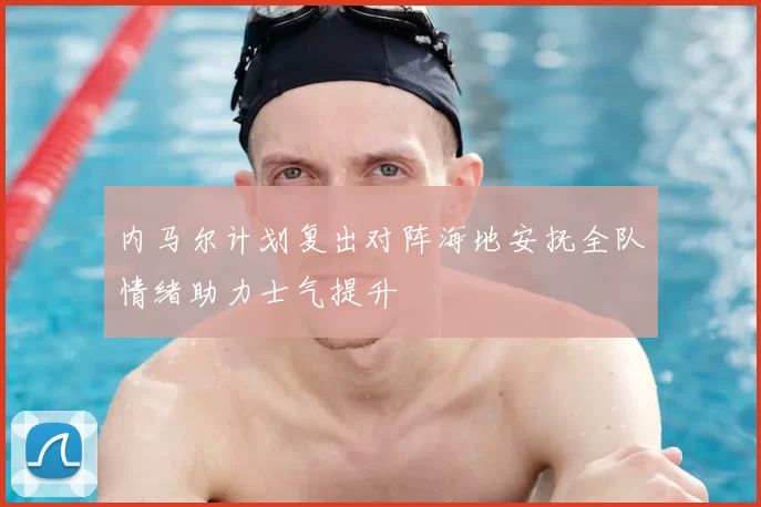 内马尔计划复出对阵海地安抚全队情绪助力士气提升