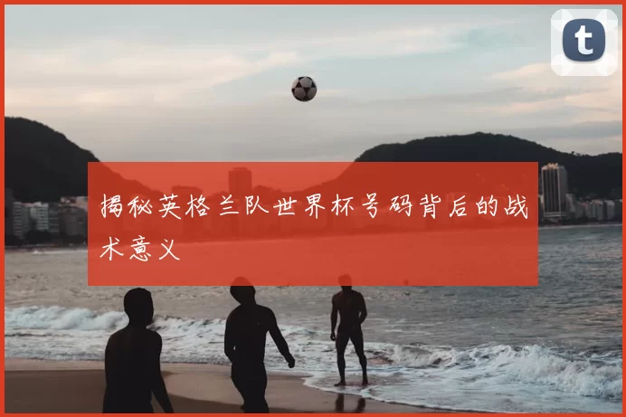 揭秘英格兰队世界杯号码背后的战术意义