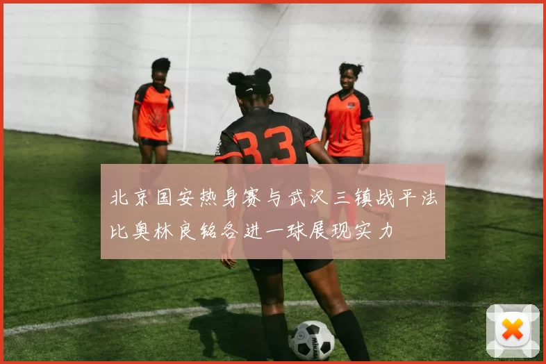 北京国安热身赛与武汉三镇战平法比奥林良铭各进一球展现实力