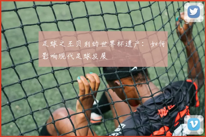 足球之王贝利的世界杯遗产：如何影响现代足球发展