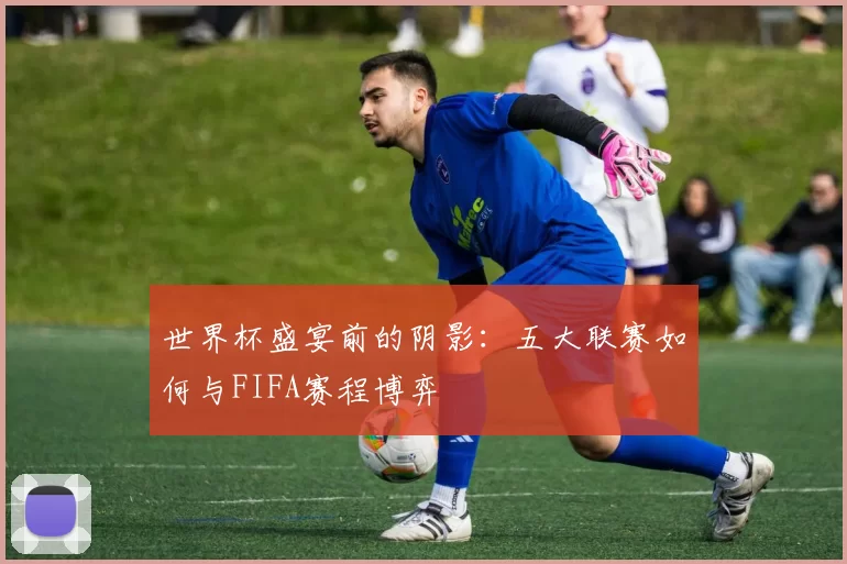 世界杯盛宴前的阴影：五大联赛如何与FIFA赛程博弈