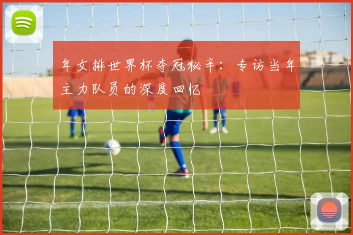 年女排世界杯夺冠秘辛:专访当年主力队员的深度回忆