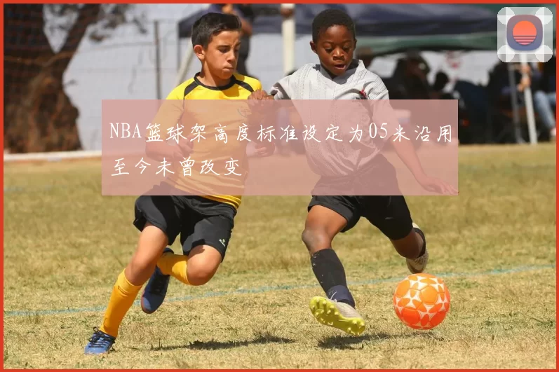 NBA篮球架高度标准设定为05米沿用至今未曾改变