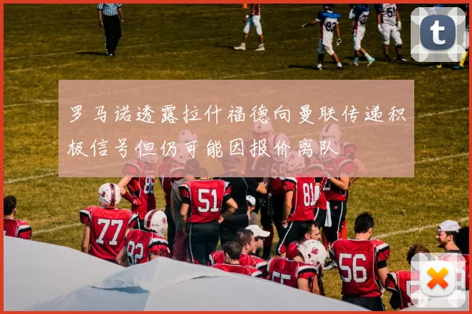 罗马诺透露拉什福德向曼联传递积极信号但仍可能因报价离队