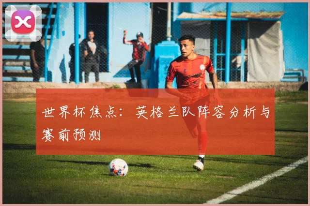 世界杯焦点：英格兰队阵容分析与赛前预测