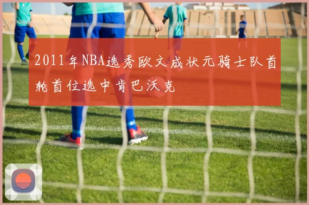 2011年NBA选秀欧文成状元骑士队首轮首位选中肯巴沃克