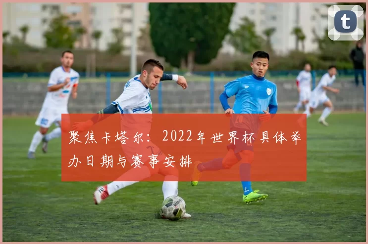 聚焦卡塔尔：2022年世界杯具体举办日期与赛事安排