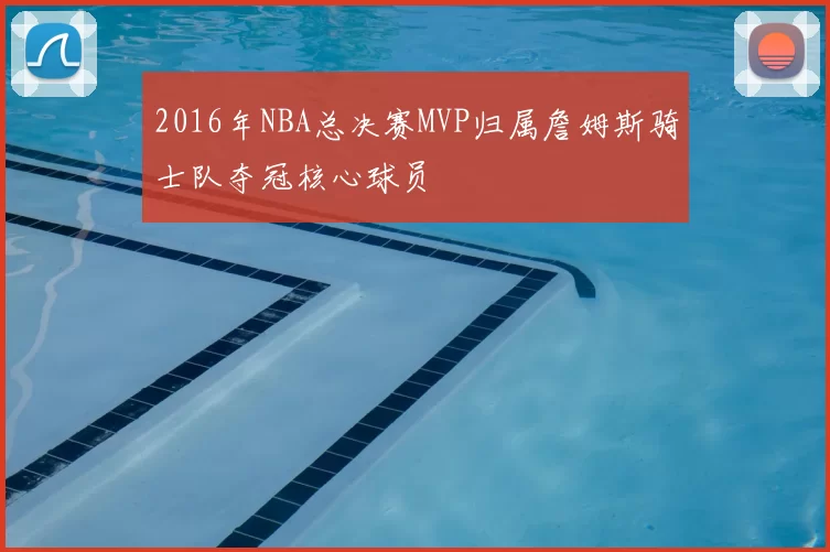 2016年NBA总决赛MVP归属詹姆斯骑士队夺冠核心球员
