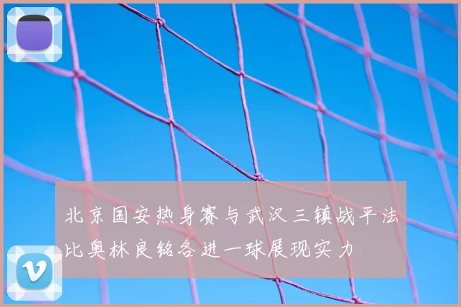 北京国安热身赛与武汉三镇战平法比奥林良铭各进一球展现实力