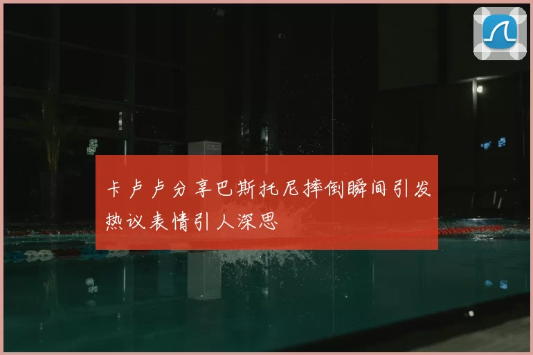 卡卢卢分享巴斯托尼摔倒瞬间引发热议表情引人深思