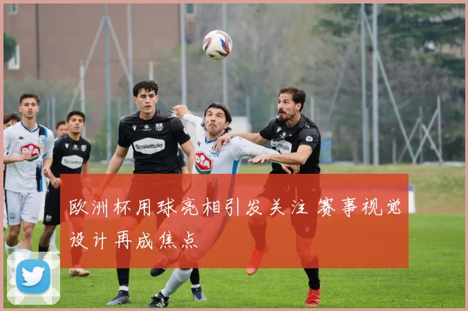 欧洲杯用球亮相引发关注 赛事视觉设计再成焦点