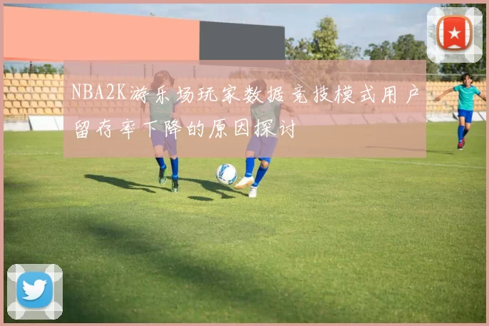NBA2K游乐场玩家数据竞技模式用户留存率下降的原因探讨