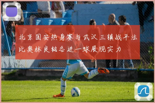 北京国安热身赛与武汉三镇战平法比奥林良铭各进一球展现实力