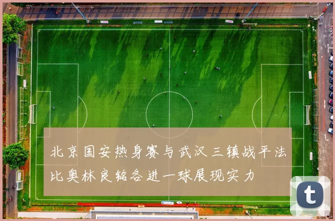 北京国安热身赛与武汉三镇战平法比奥林良铭各进一球展现实力
