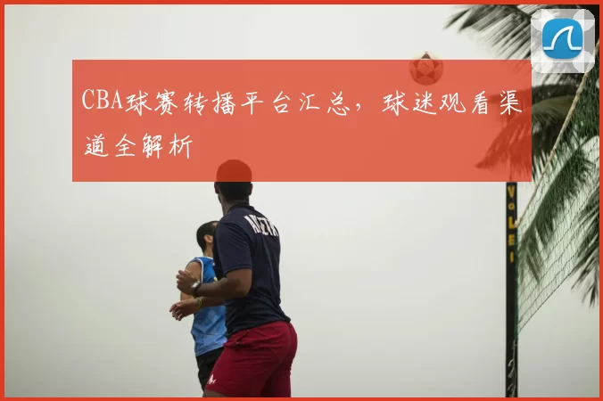 CBA球赛转播平台汇总，球迷观看渠道全解析