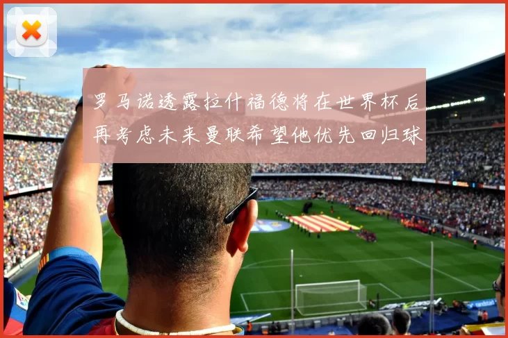 罗马诺透露拉什福德将在世界杯后再考虑未来曼联希望他优先回归球队