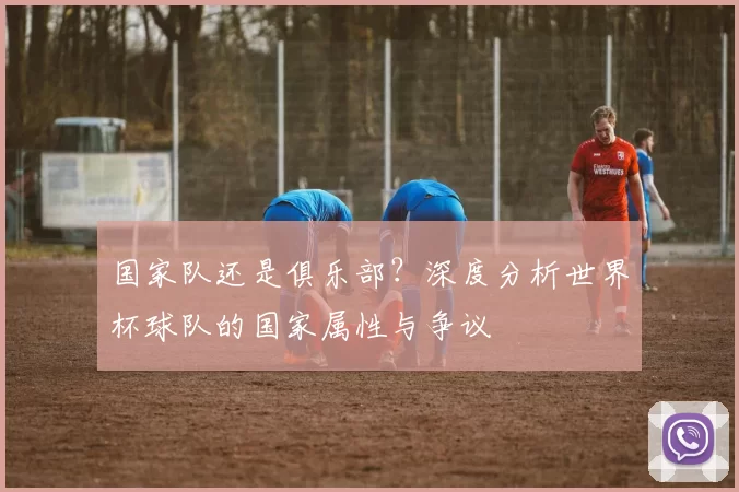 国家队还是俱乐部？深度分析世界杯球队的国家属性与争议