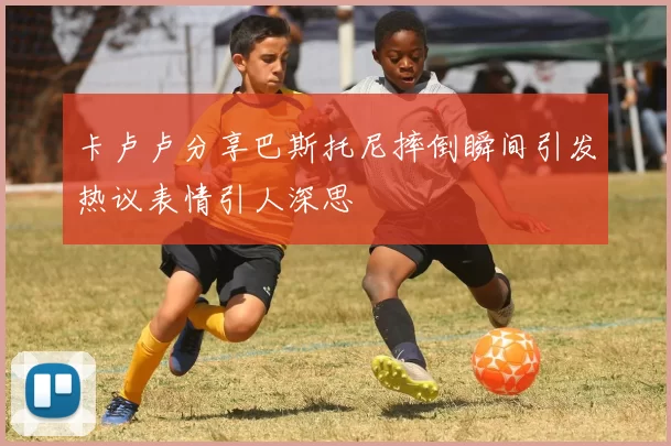 卡卢卢分享巴斯托尼摔倒瞬间引发热议表情引人深思