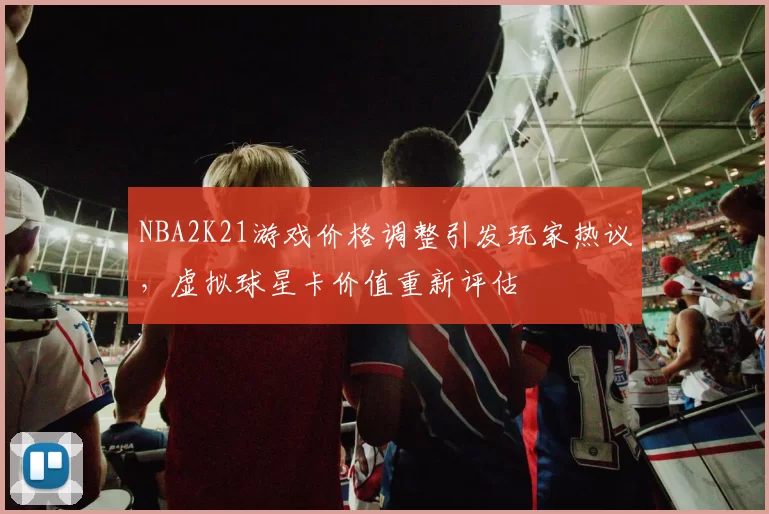 NBA2K21游戏价格调整引发玩家热议，虚拟球星卡价值重新评估