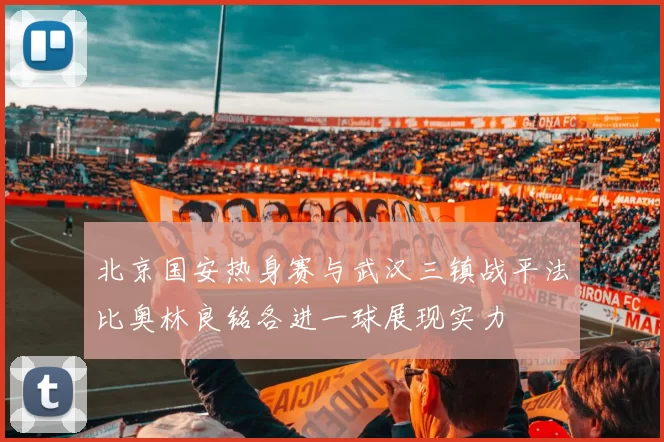 北京国安热身赛与武汉三镇战平法比奥林良铭各进一球展现实力