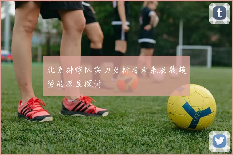 北京排球队实力分析与未来发展趋势的深度探讨
