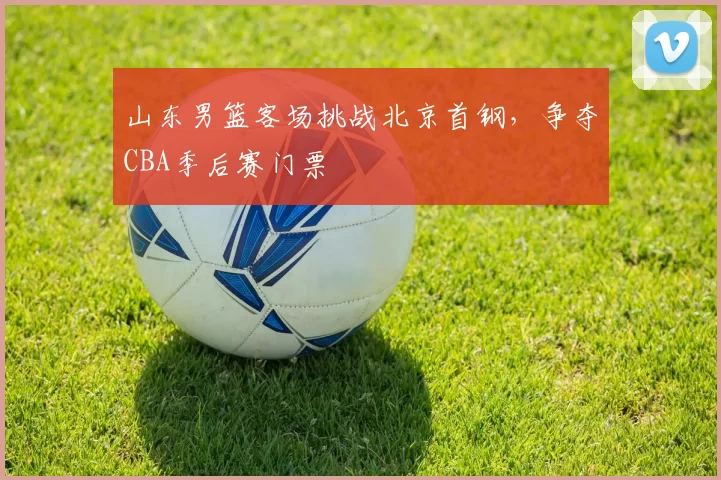 山东男篮客场挑战北京首钢,争夺CBA季后赛门票