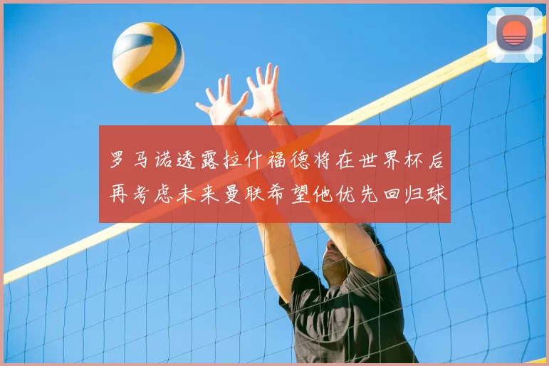 罗马诺透露拉什福德将在世界杯后再考虑未来曼联希望他优先回归球队