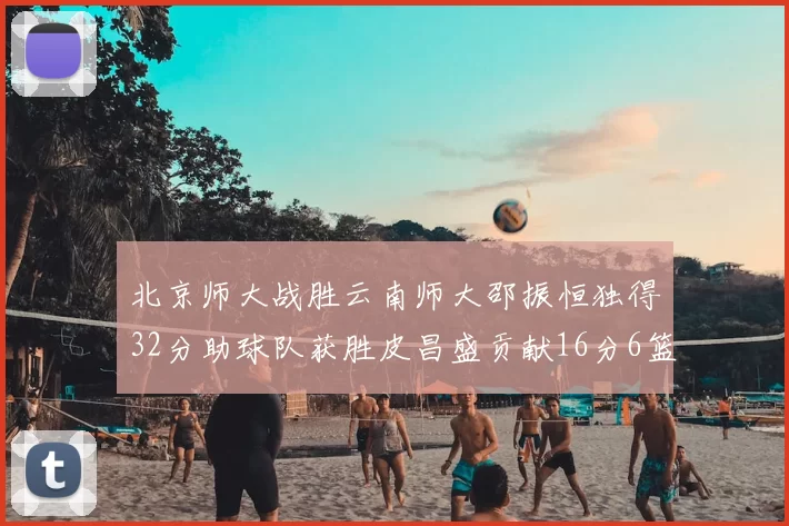 北京师大战胜云南师大邵振恒独得32分助球队获胜皮昌盛贡献16分6篮板5助攻