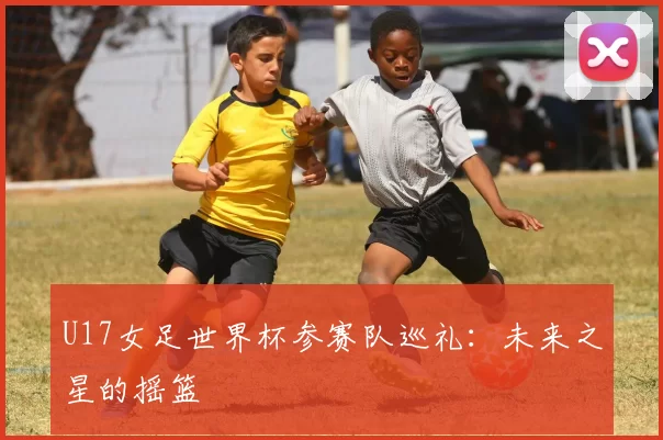 U17女足世界杯参赛队巡礼:未来之星的摇篮