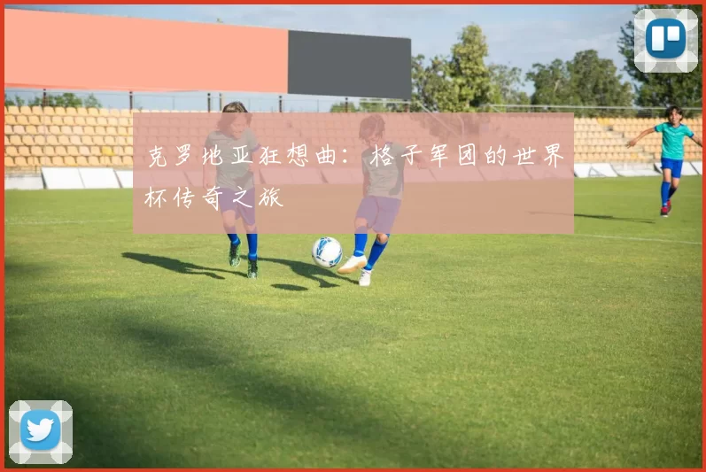 克罗地亚狂想曲:格子军团的世界杯传奇之旅