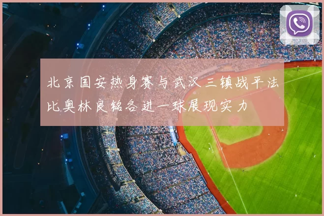 北京国安热身赛与武汉三镇战平法比奥林良铭各进一球展现实力