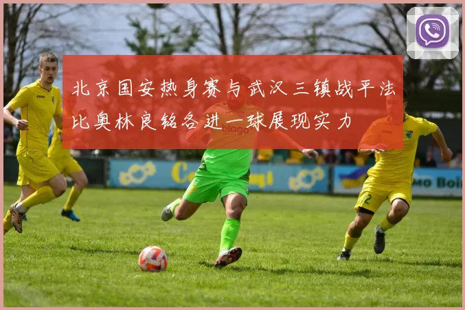 北京国安热身赛与武汉三镇战平法比奥林良铭各进一球展现实力