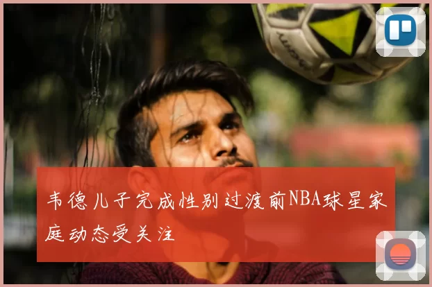 韦德儿子完成性别过渡前NBA球星家庭动态受关注