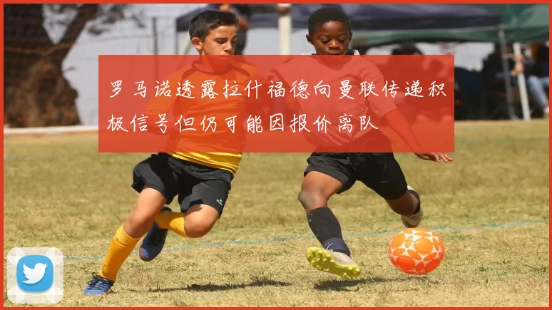 罗马诺透露拉什福德向曼联传递积极信号但仍可能因报价离队