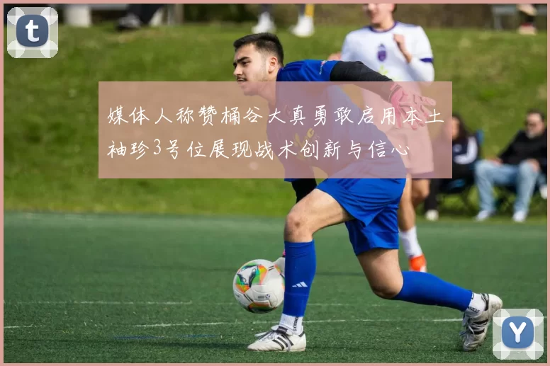 媒体人称赞桶谷大真勇敢启用本土袖珍3号位展现战术创新与信心