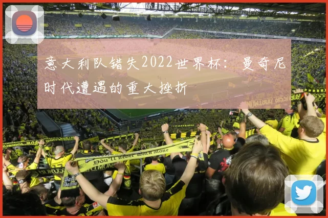 意大利队错失2022世界杯：曼奇尼时代遭遇的重大挫折