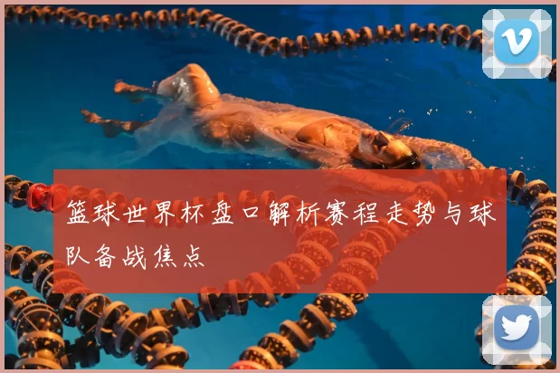 篮球世界杯盘口解析赛程走势与球队备战焦点