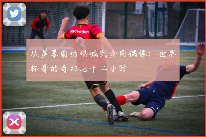 从屏幕前的呐喊到全民偶像：世界杯哥的奇幻七十二小时