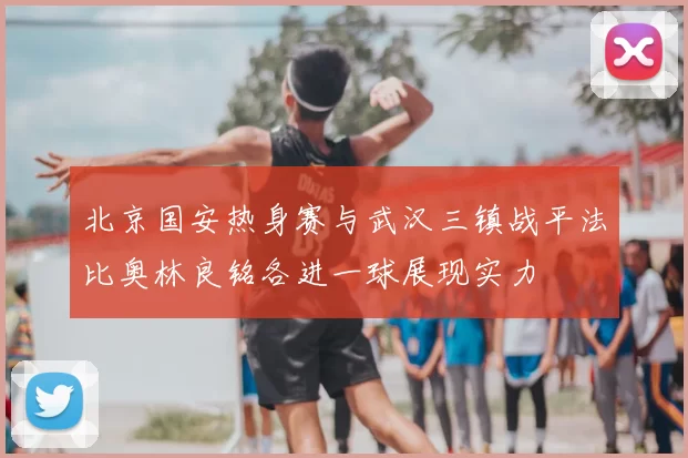 北京国安热身赛与武汉三镇战平法比奥林良铭各进一球展现实力