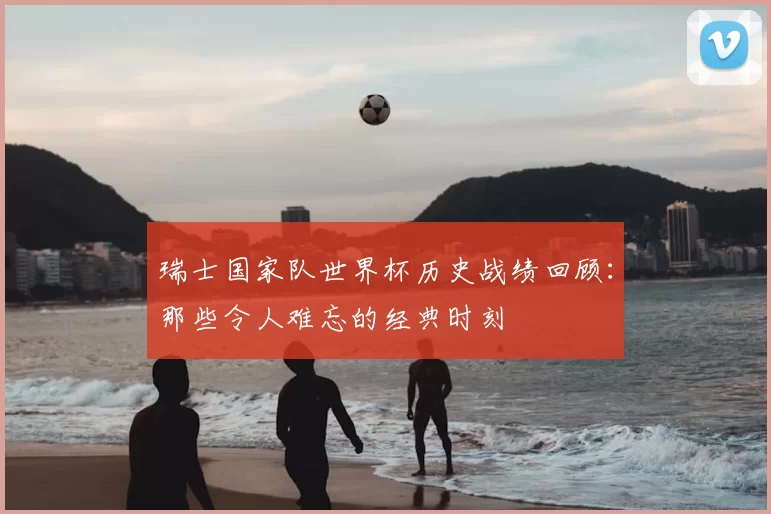 瑞士国家队世界杯历史战绩回顾:那些令人难忘的经典时刻