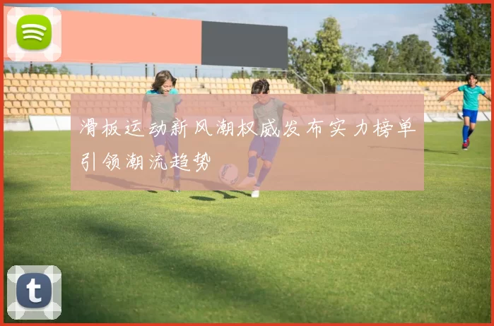 滑板运动新风潮权威发布实力榜单引领潮流趋势