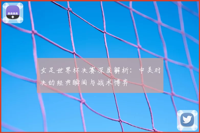 女足世界杯决赛深度解析：中美对决的经典瞬间与战术博弈