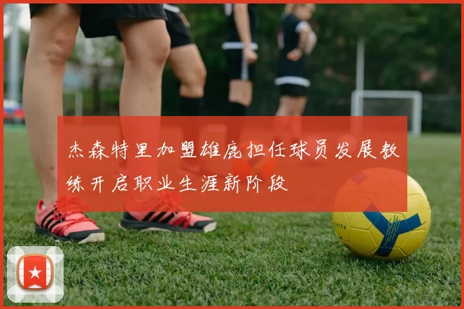 杰森特里加盟雄鹿担任球员发展教练开启职业生涯新阶段