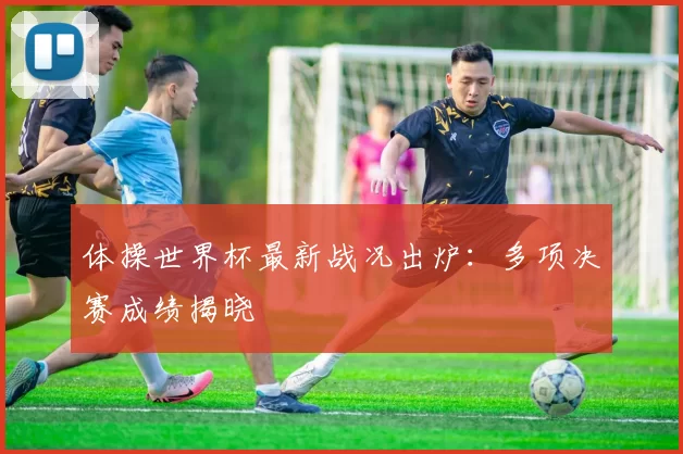 体操世界杯最新战况出炉：多项决赛成绩揭晓
