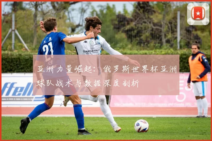 亚洲力量崛起：俄罗斯世界杯亚洲球队战术与数据深度剖析