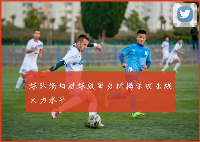 球队场均进球效率分析揭示攻击线火力水平